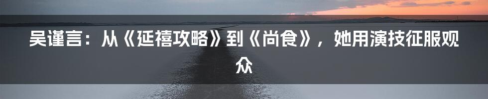 吴谨言：从《延禧攻略》到《尚食》，她用演技征服观众