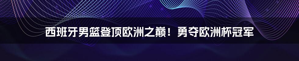 西班牙男篮登顶欧洲之巅！勇夺欧洲杯冠军