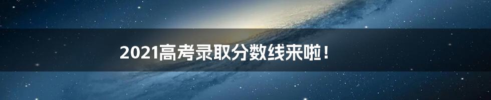 2021高考录取分数线来啦！