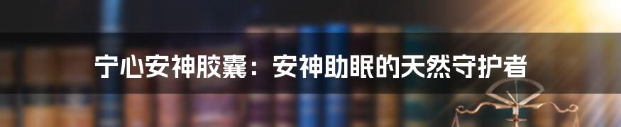 宁心安神胶囊：安神助眠的天然守护者