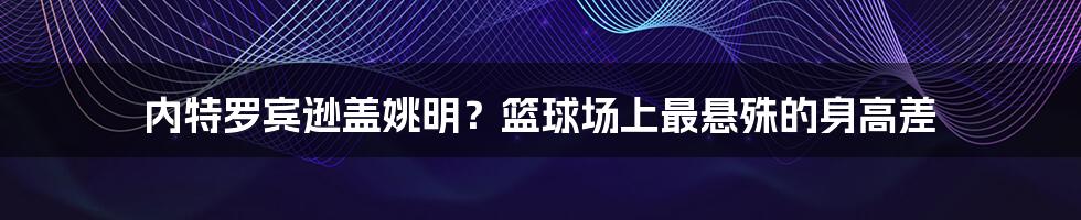 内特罗宾逊盖姚明？篮球场上最悬殊的身高差