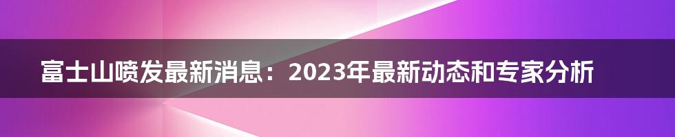 富士山喷发最新消息：2023年最新动态和专家分析