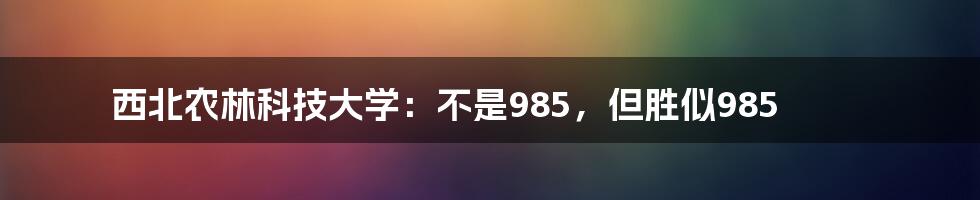 西北农林科技大学：不是985，但胜似985