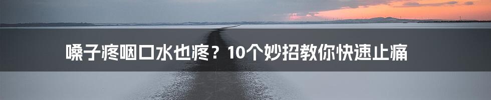 嗓子疼咽口水也疼？10个妙招教你快速止痛