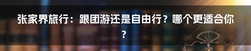 张家界旅行：跟团游还是自由行？哪个更适合你？