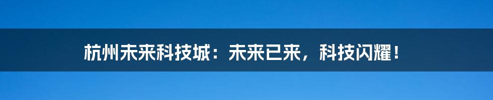 杭州未来科技城：未来已来，科技闪耀！