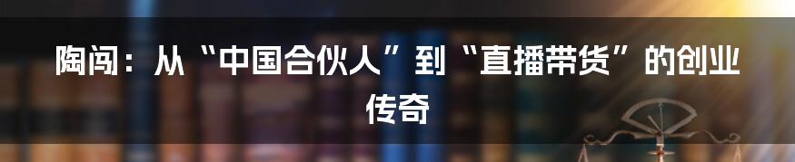 陶闯：从“中国合伙人”到“直播带货”的创业传奇