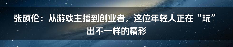 张硕伦：从游戏主播到创业者，这位年轻人正在“玩”出不一样的精彩