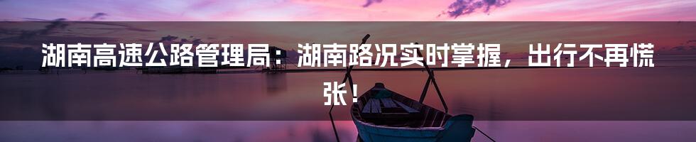 湖南高速公路管理局：湖南路况实时掌握，出行不再慌张！