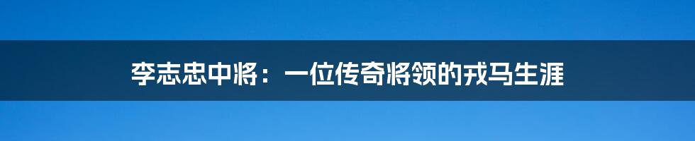 李志忠中将：一位传奇将领的戎马生涯