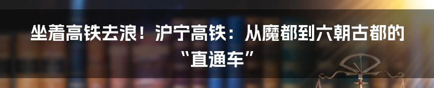 坐着高铁去浪！沪宁高铁：从魔都到六朝古都的“直通车”