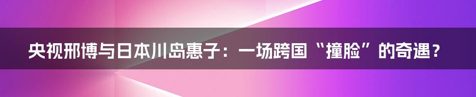 央视邢博与日本川岛惠子：一场跨国“撞脸”的奇遇？