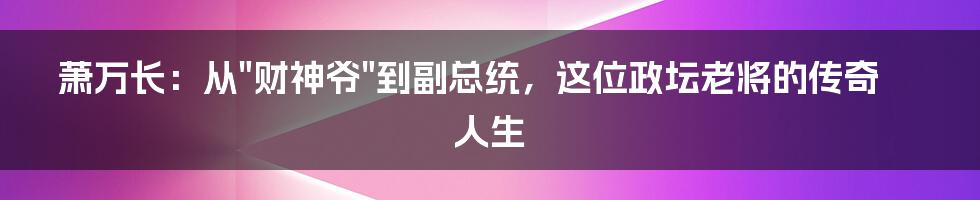 萧万长：从"财神爷"到副总统，这位政坛老将的传奇人生