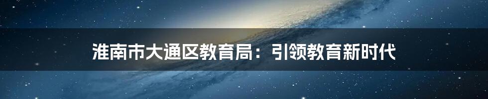 淮南市大通区教育局：引领教育新时代