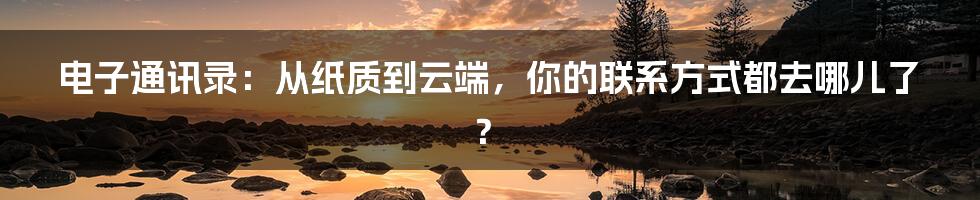 电子通讯录：从纸质到云端，你的联系方式都去哪儿了？