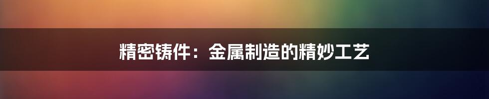 精密铸件：金属制造的精妙工艺