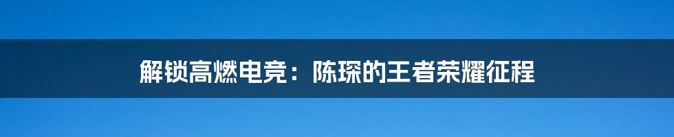 解锁高燃电竞：陈琛的王者荣耀征程