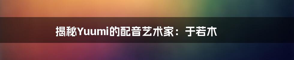 揭秘Yuumi的配音艺术家：于若木