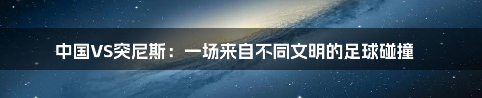 中国VS突尼斯：一场来自不同文明的足球碰撞