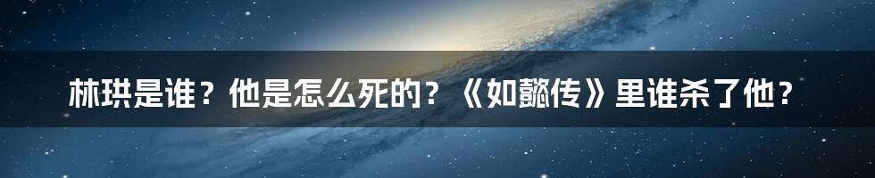 林珙是谁？他是怎么死的？《如懿传》里谁杀了他？