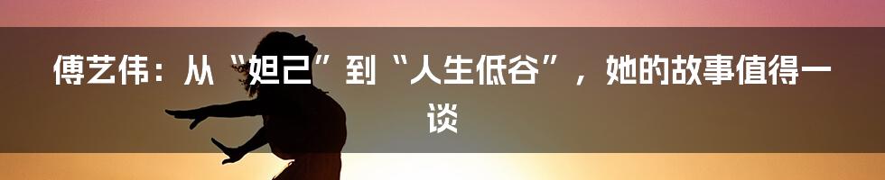 傅艺伟：从“妲己”到“人生低谷”，她的故事值得一谈