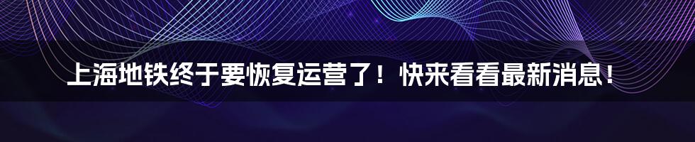 上海地铁终于要恢复运营了！快来看看最新消息！