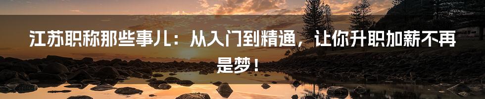 江苏职称那些事儿：从入门到精通，让你升职加薪不再是梦！