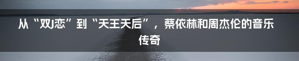 从“双J恋”到“天王天后”，蔡依林和周杰伦的音乐传奇