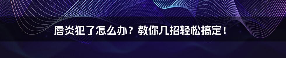 唇炎犯了怎么办？教你几招轻松搞定！