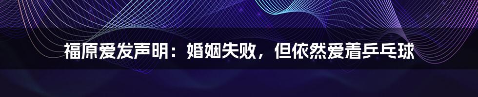 福原爱发声明：婚姻失败，但依然爱着乒乓球