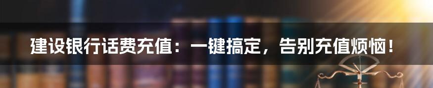 建设银行话费充值：一键搞定，告别充值烦恼！