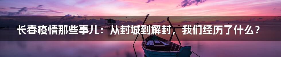 长春疫情那些事儿：从封城到解封，我们经历了什么？