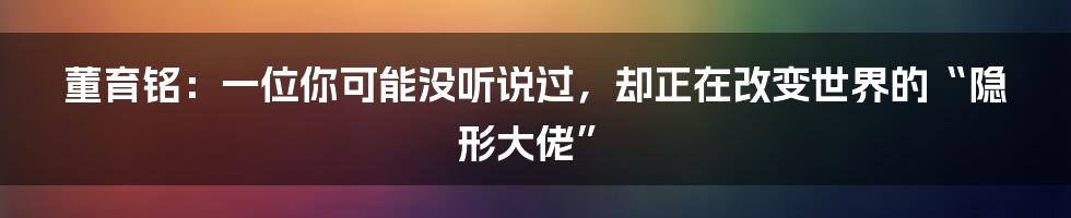 董育铭：一位你可能没听说过，却正在改变世界的“隐形大佬”