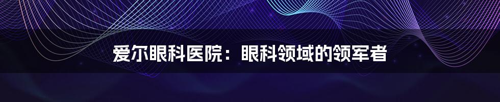 爱尔眼科医院：眼科领域的领军者