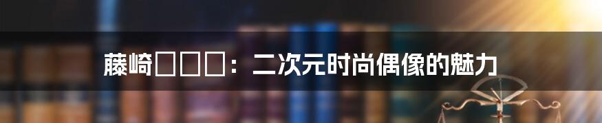 藤崎セシル：二次元时尚偶像的魅力