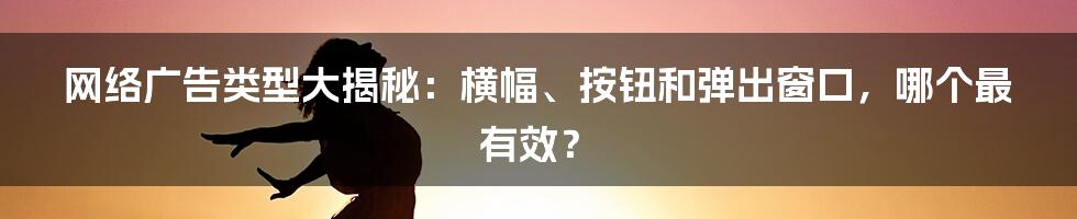 网络广告类型大揭秘：横幅、按钮和弹出窗口，哪个最有效？