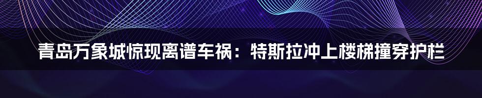 青岛万象城惊现离谱车祸：特斯拉冲上楼梯撞穿护栏