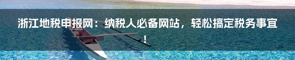 浙江地税申报网：纳税人必备网站，轻松搞定税务事宜！