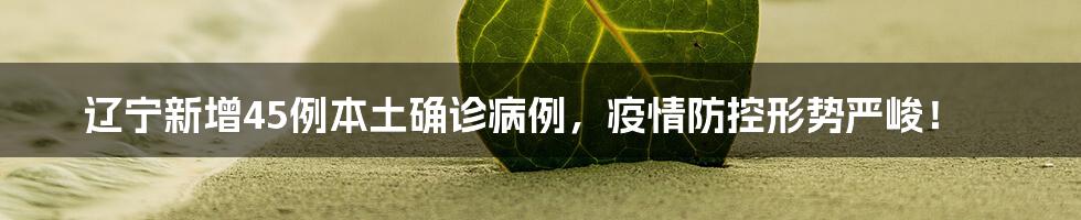 辽宁新增45例本土确诊病例，疫情防控形势严峻！