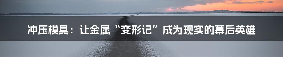 冲压模具：让金属“变形记”成为现实的幕后英雄