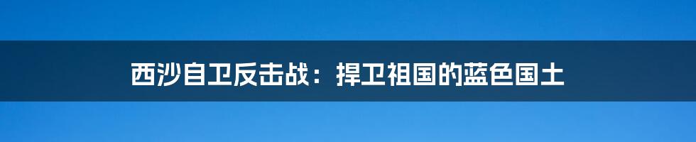 西沙自卫反击战：捍卫祖国的蓝色国土