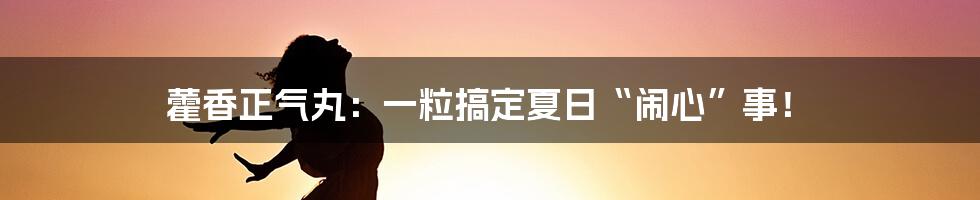 藿香正气丸：一粒搞定夏日“闹心”事！