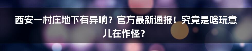 西安一村庄地下有异响？官方最新通报！究竟是啥玩意儿在作怪？