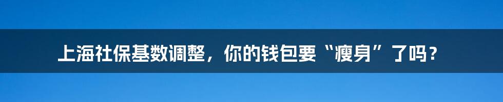 上海社保基数调整，你的钱包要“瘦身”了吗？