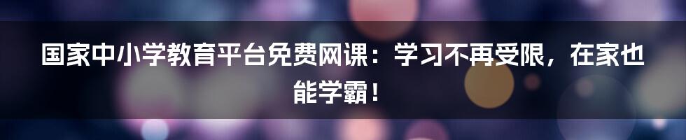 国家中小学教育平台免费网课：学习不再受限，在家也能学霸！