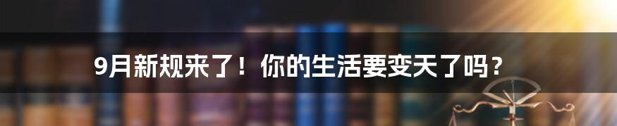 9月新规来了！你的生活要变天了吗？