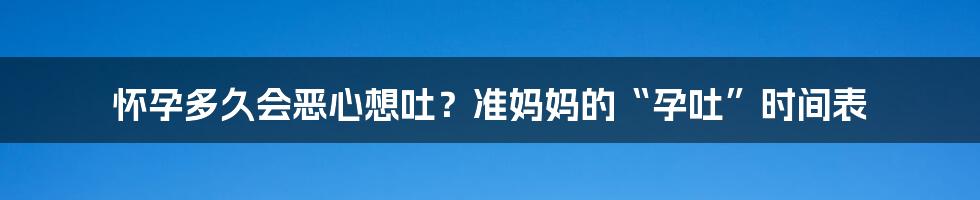 怀孕多久会恶心想吐？准妈妈的“孕吐”时间表