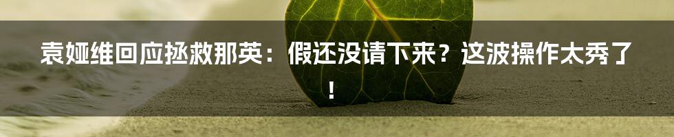 袁娅维回应拯救那英：假还没请下来？这波操作太秀了！