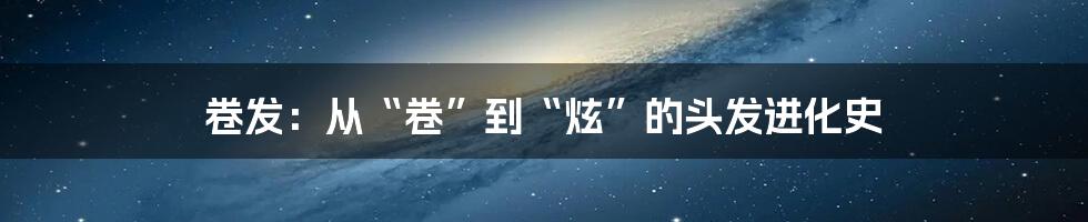 卷发：从“卷”到“炫”的头发进化史