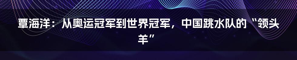 覃海洋：从奥运冠军到世界冠军，中国跳水队的“领头羊”